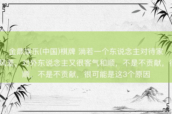 金鼎娱乐(中国)棋牌 淌若一个东说念主对待家东说念主不安稳作风差，对外东说念主又很客气和顺，不是不贡献，很可能是这3个原因