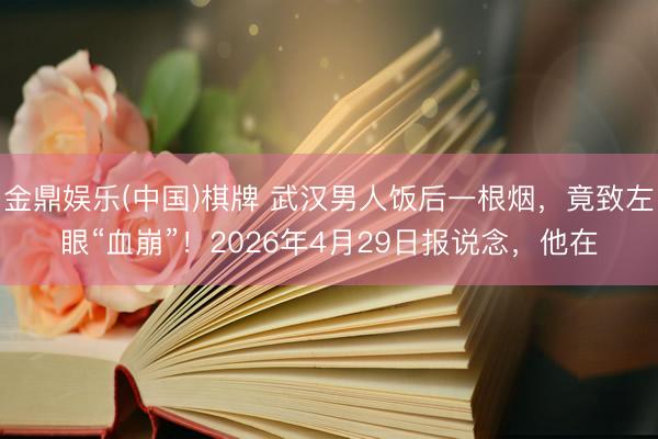 金鼎娱乐(中国)棋牌 武汉男人饭后一根烟，竟致左眼“血崩”！2026年4月29日报说念，他在