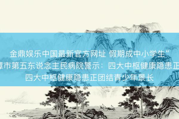 金鼎娱乐中国最新官方网址 假期成中小学生“健康黑洞”？湘潭市第五东说念主民病院警示：四大中枢健康隐患正团结青少年景长