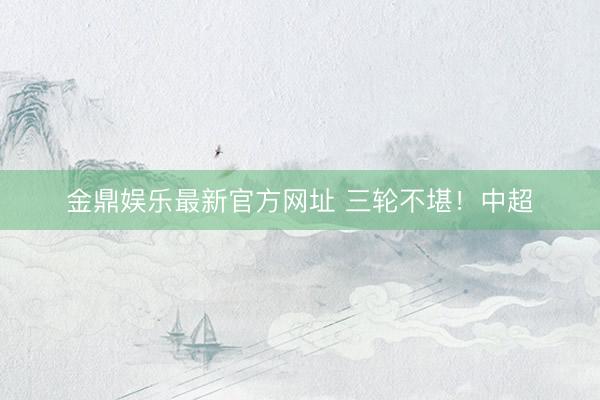 金鼎娱乐最新官方网址 三轮不堪！中超
