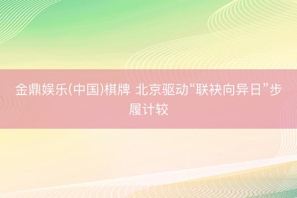 金鼎娱乐(中国)棋牌 北京驱动“联袂向异日”步履计较