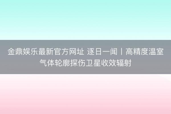 金鼎娱乐最新官方网址 逐日一闻丨高精度温室气体轮廓探伤卫星收效辐射