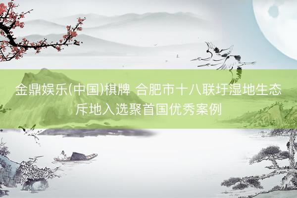 金鼎娱乐(中国)棋牌 合肥市十八联圩湿地生态斥地入选聚首国优秀案例