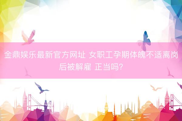 金鼎娱乐最新官方网址 女职工孕期体魄不适离岗后被解雇 正当吗？