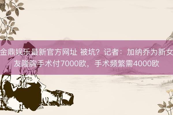金鼎娱乐最新官方网址 被坑？记者：加纳乔为新女友隆胸手术付7000欧，手术频繁需4000欧