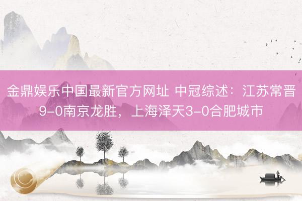 金鼎娱乐中国最新官方网址 中冠综述:江苏常晋9-0南京龙胜,上海泽天3-0合肥城市