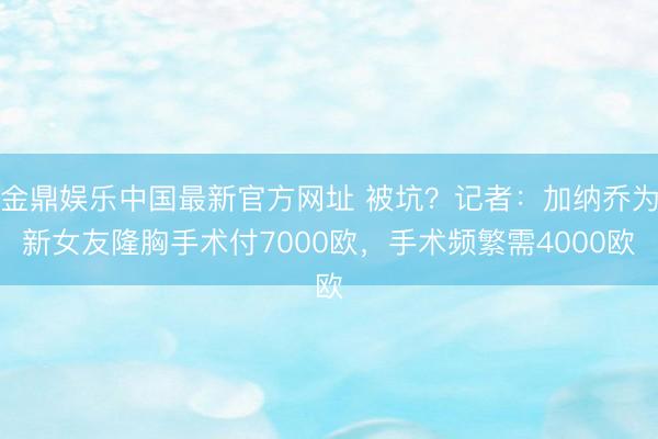 金鼎娱乐中国最新官方网址 被坑？记者：加纳乔为新女友隆胸手术付7000欧，手术频繁需4000欧
