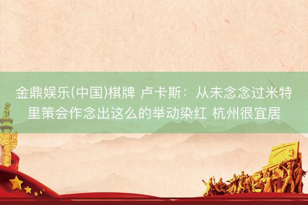 金鼎娱乐(中国)棋牌 卢卡斯：从未念念过米特里策会作念出这么的举动染红 杭州很宜居