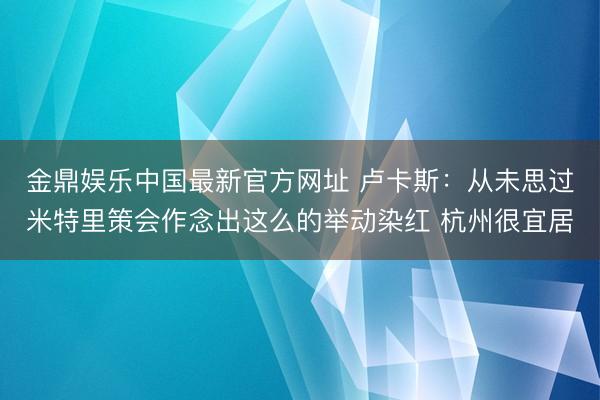 金鼎娱乐中国最新官方网址 卢卡斯：从未思过米特里策会作念出这么的举动染红 杭州很宜居