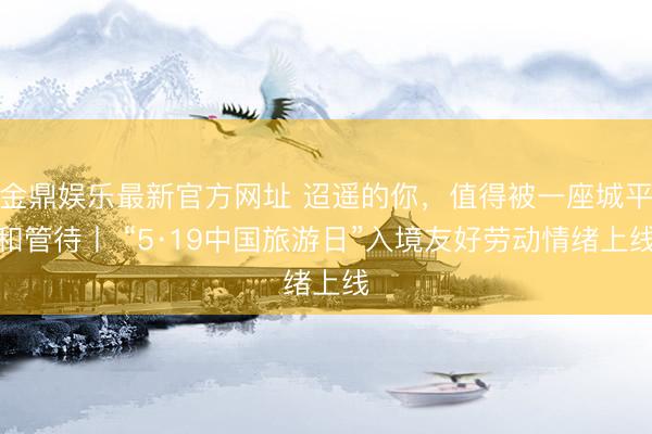金鼎娱乐最新官方网址 迢遥的你，值得被一座城平和管待丨 “5·19中国旅游日”入境友好劳动情绪上线