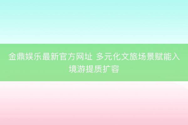 金鼎娱乐最新官方网址 多元化文旅场景赋能入境游提质扩容