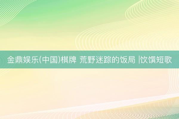 金鼎娱乐(中国)棋牌 荒野迷踪的饭局 |饮馔短歌