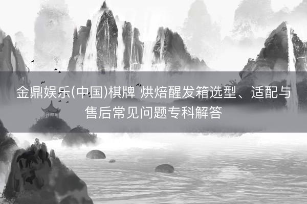 金鼎娱乐(中国)棋牌 烘焙醒发箱选型、适配与售后常见问题专科解答