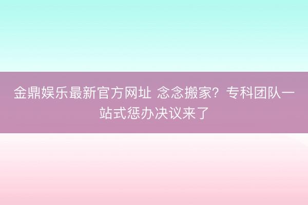金鼎娱乐最新官方网址 念念搬家？专科团队一站式惩办决议来了