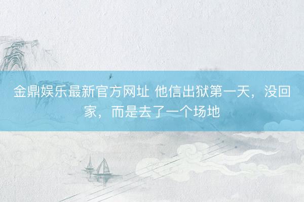 金鼎娱乐最新官方网址 他信出狱第一天，没回家，而是去了一个场地