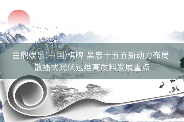 金鼎娱乐(中国)棋牌 吴忠十五五新动力布局 散播式光伏运维高质料发展重点