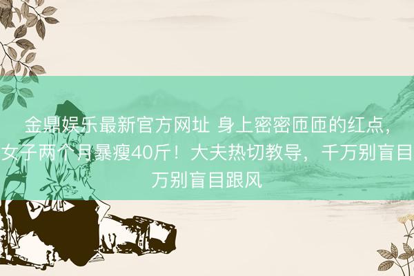 金鼎娱乐最新官方网址 身上密密匝匝的红点，杭州女子两个月暴瘦40斤！大夫热切教导，千万别盲目跟风