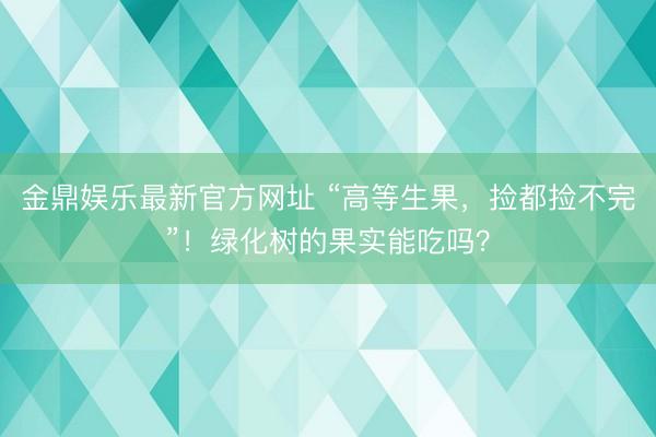 金鼎娱乐最新官方网址 “高等生果，捡都捡不完”！绿化树的果实能吃吗？