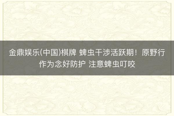 金鼎娱乐(中国)棋牌 蜱虫干涉活跃期！原野行作为念好防护 注意蜱虫叮咬