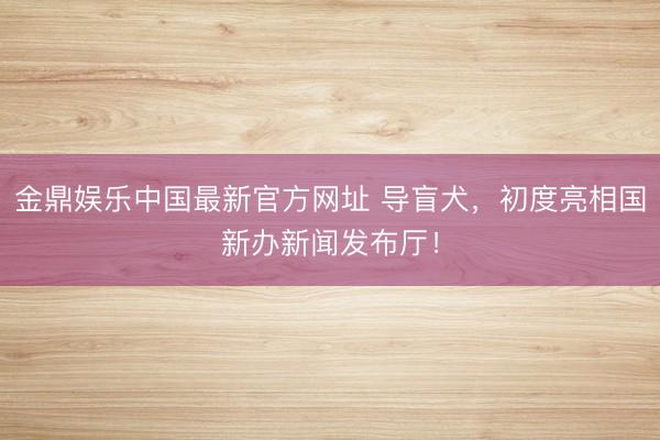 金鼎娱乐中国最新官方网址 导盲犬，初度亮相国新办新闻发布厅！