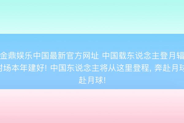 金鼎娱乐中国最新官方网址 中国载东说念主登月辐射场本年建好! 中国东说念主将从这里登程， 奔赴月球!