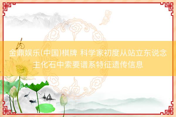 金鼎娱乐(中国)棋牌 科学家初度从站立东说念主化石中索要谱系特征遗传信息