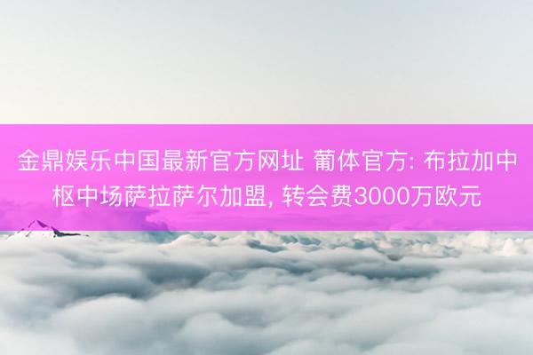 金鼎娱乐中国最新官方网址 葡体官方: 布拉加中枢中场萨拉萨尔加盟， 转会费3000万欧元