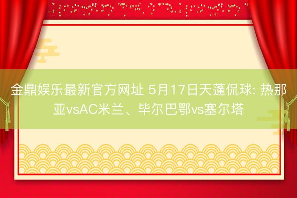 金鼎娱乐最新官方网址 5月17日天蓬侃球: 热那亚vsAC米兰、毕尔巴鄂vs塞尔塔
