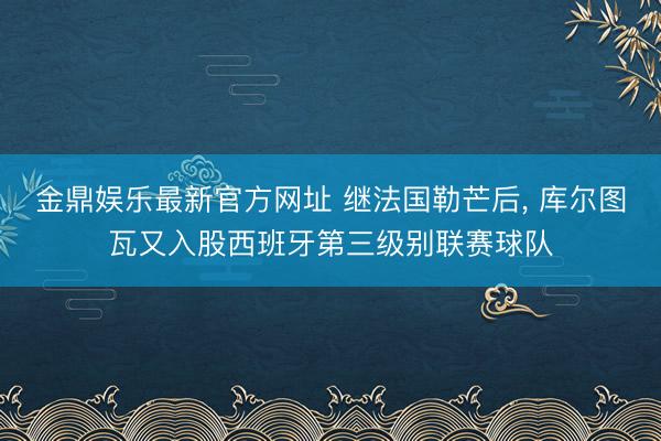 金鼎娱乐最新官方网址 继法国勒芒后， 库尔图瓦又入股西班牙第三级别联赛球队