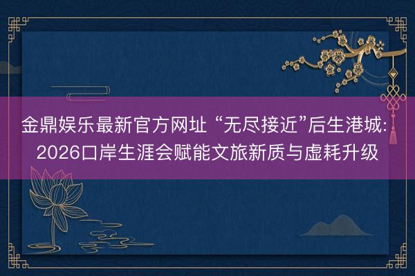 金鼎娱乐最新官方网址 “无尽接近”后生港城: 2026口岸生涯会赋能文旅新质与虚耗升级
