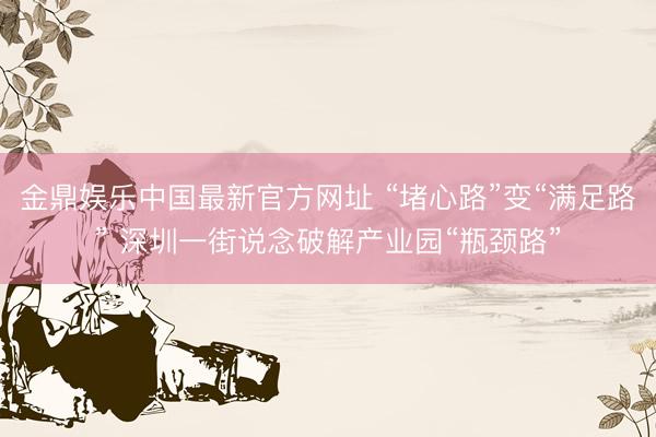 金鼎娱乐中国最新官方网址 “堵心路”变“满足路” 深圳一街说念破解产业园“瓶颈路”