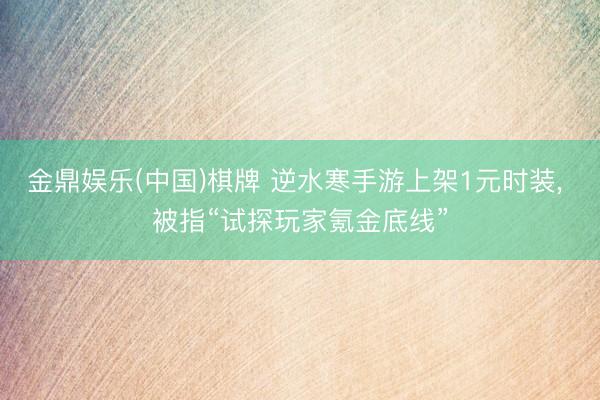 金鼎娱乐(中国)棋牌 逆水寒手游上架1元时装, 被指“试探玩家氪金底线”