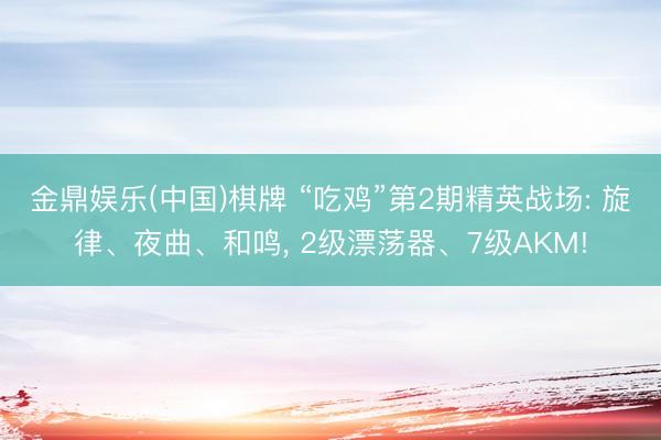 金鼎娱乐(中国)棋牌 “吃鸡”第2期精英战场: 旋律、夜曲、和鸣， 2级漂荡器、7级AKM!