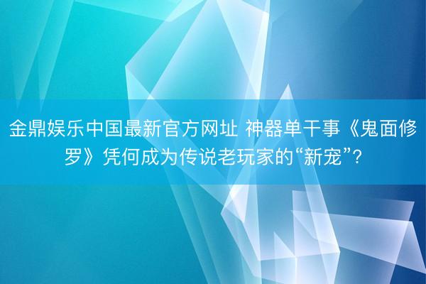 金鼎娱乐中国最新官方网址 神器单干事《鬼面修罗》凭何成为传说老玩家的“新宠”?