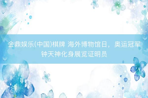 金鼎娱乐(中国)棋牌 海外博物馆日，奥运冠军钟天神化身展览证明员
