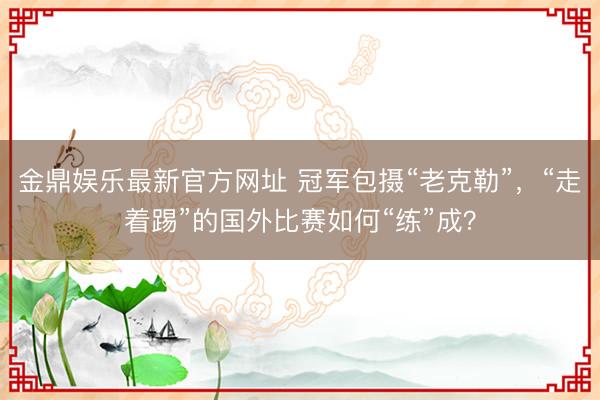 金鼎娱乐最新官方网址 冠军包摄“老克勒”，“走着踢”的国外比赛如何“练”成？