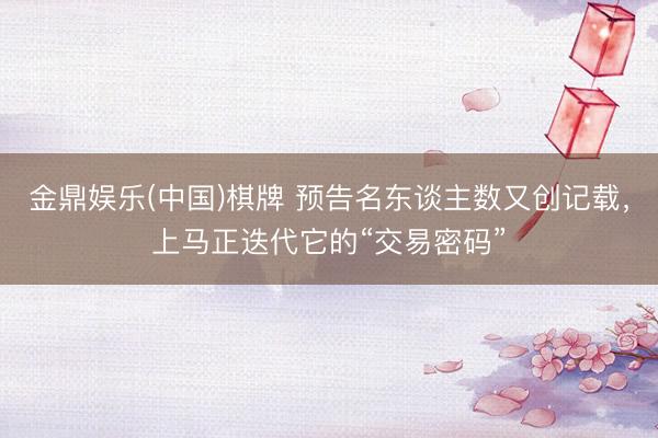 金鼎娱乐(中国)棋牌 预告名东谈主数又创记载，上马正迭代它的“交易密码”