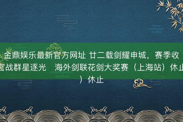 金鼎娱乐最新官方网址 廿二载剑耀申城，赛季收官战群星逐光   海外剑联花剑大奖赛（上海站）休止
