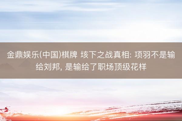 金鼎娱乐(中国)棋牌 垓下之战真相: 项羽不是输给刘邦， 是输给了职场顶级花样
