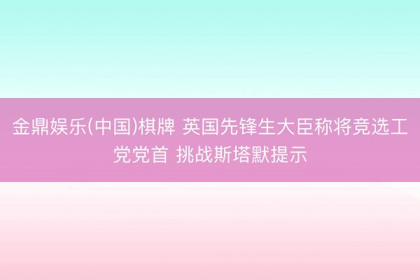 金鼎娱乐(中国)棋牌 英国先锋生大臣称将竞选工党党首 挑战斯塔默提示