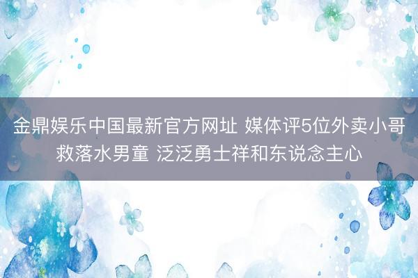 金鼎娱乐中国最新官方网址 媒体评5位外卖小哥救落水男童 泛泛勇士祥和东说念主心