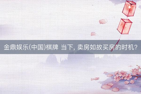 金鼎娱乐(中国)棋牌 当下， 卖房如故买房的时机?