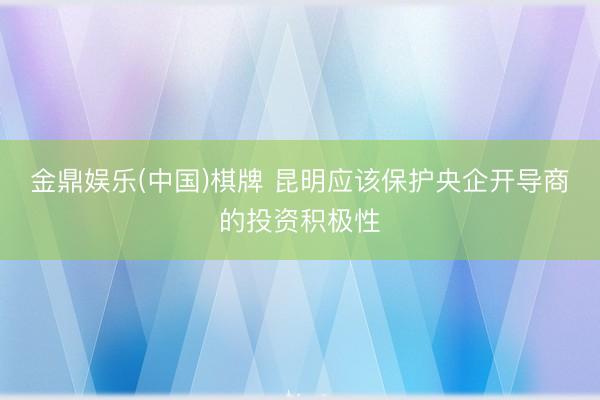 金鼎娱乐(中国)棋牌 昆明应该保护央企开导商的投资积极性