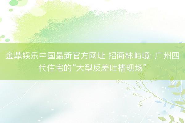金鼎娱乐中国最新官方网址 招商林屿境: 广州四代住宅的“大型反差吐槽现场”