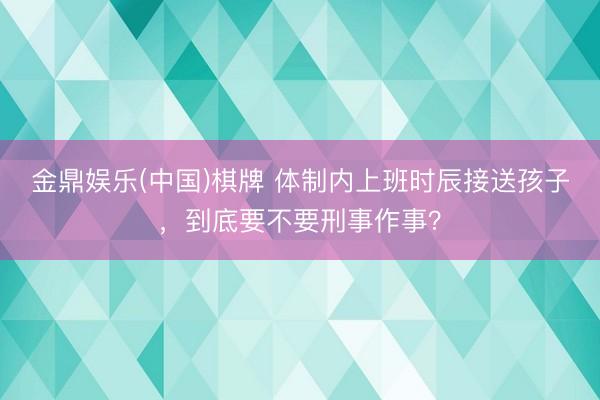 金鼎娱乐(中国)棋牌 体制内上班时辰接送孩子，到底要不要刑事作事？