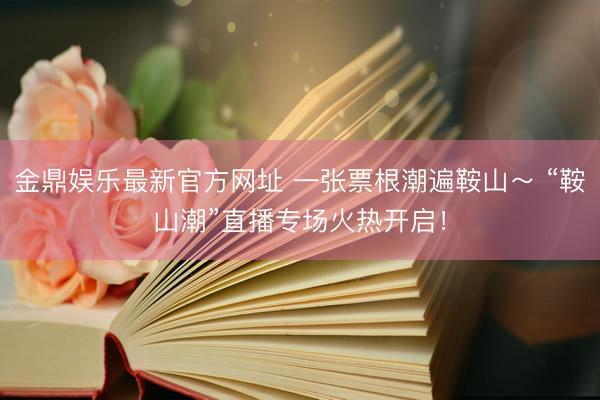 金鼎娱乐最新官方网址 一张票根潮遍鞍山~ “鞍山潮”直播专场火热开启!