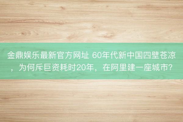金鼎娱乐最新官方网址 60年代新中国四壁苍凉，为何斥巨资耗时20年，在阿里建一座城市？