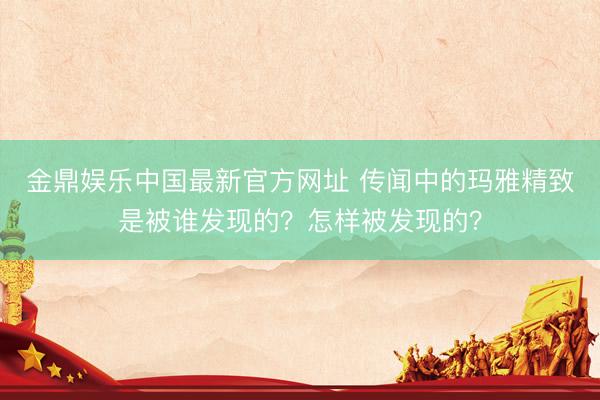 金鼎娱乐中国最新官方网址 传闻中的玛雅精致是被谁发现的？怎样被发现的？