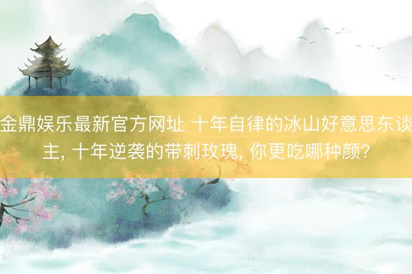 金鼎娱乐最新官方网址 十年自律的冰山好意思东谈主， 十年逆袭的带刺玫瑰， 你更吃哪种颜?