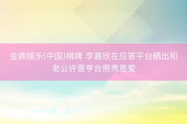 金鼎娱乐(中国)棋牌 李嘉欣在应答平台晒出和老公许晋亨合照秀恩爱